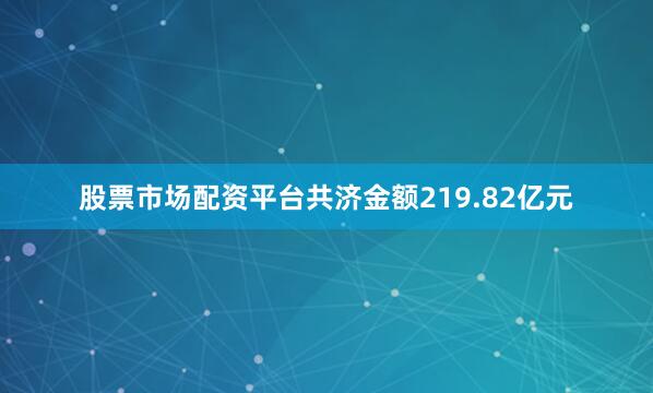 股票市场配资平台共济金额219.82亿元