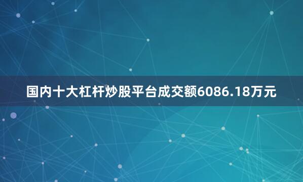 国内十大杠杆炒股平台成交额6086.18万元