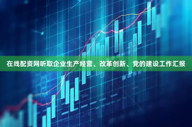 在线配资网听取企业生产经营、改革创新、党的建设工作汇报