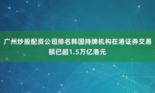 广州炒股配资公司排名韩国持牌机构在港证券交易额已超1.5万亿港元