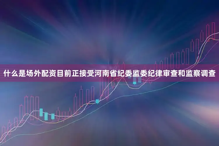 什么是场外配资目前正接受河南省纪委监委纪律审查和监察调查