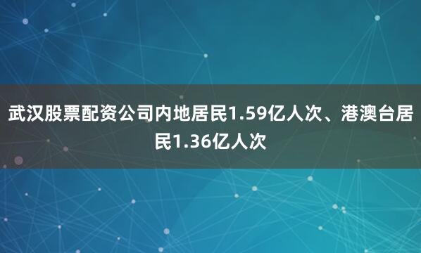 武汉股票配资公司内地居民1.59亿人次、港澳台居民1.36亿人次