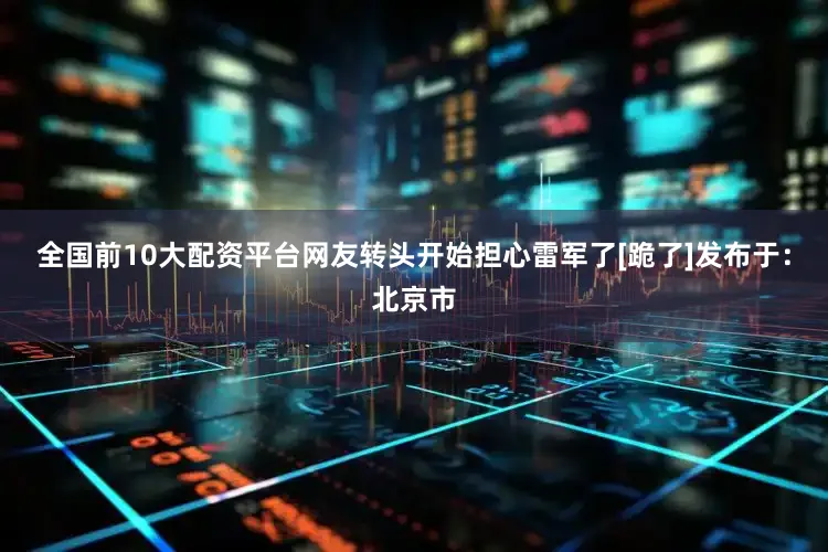 全国前10大配资平台网友转头开始担心雷军了[跪了]发布于：北京市