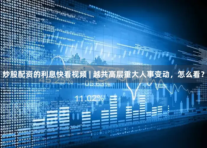 炒股配资的利息快看视频 | 越共高层重大人事变动，怎么看？