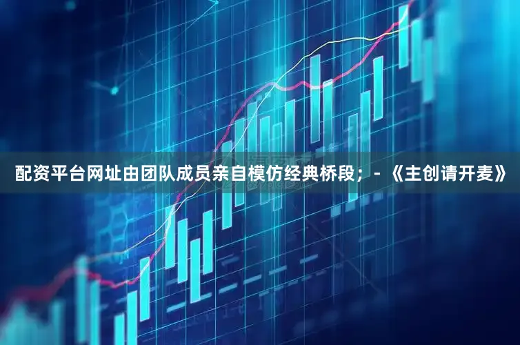 配资平台网址由团队成员亲自模仿经典桥段；- 《主创请开麦》