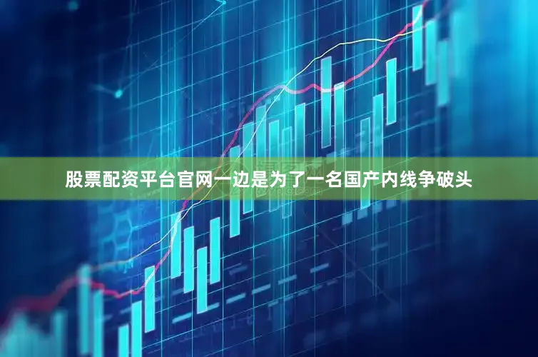 股票配资平台官网一边是为了一名国产内线争破头