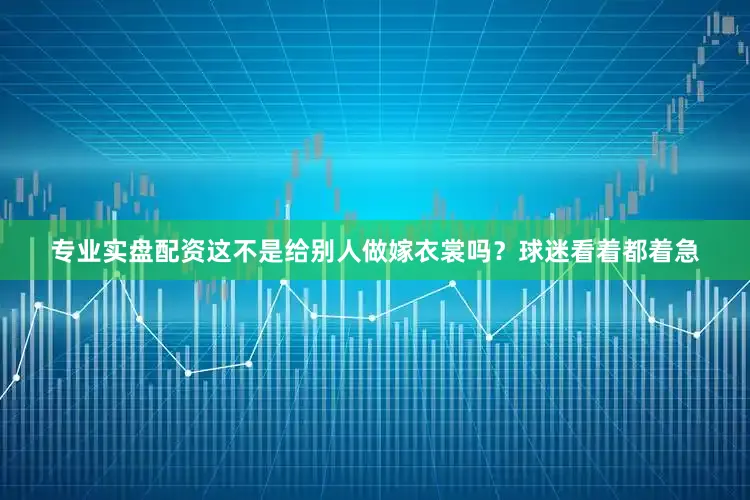 专业实盘配资这不是给别人做嫁衣裳吗？球迷看着都着急