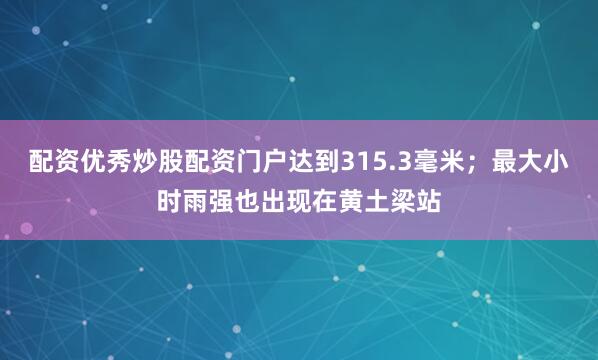 配资优秀炒股配资门户达到315.3毫米；最大小时雨强也出现在黄土梁站