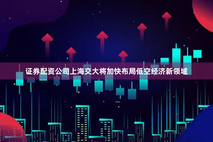证券配资公司上海交大将加快布局低空经济新领域