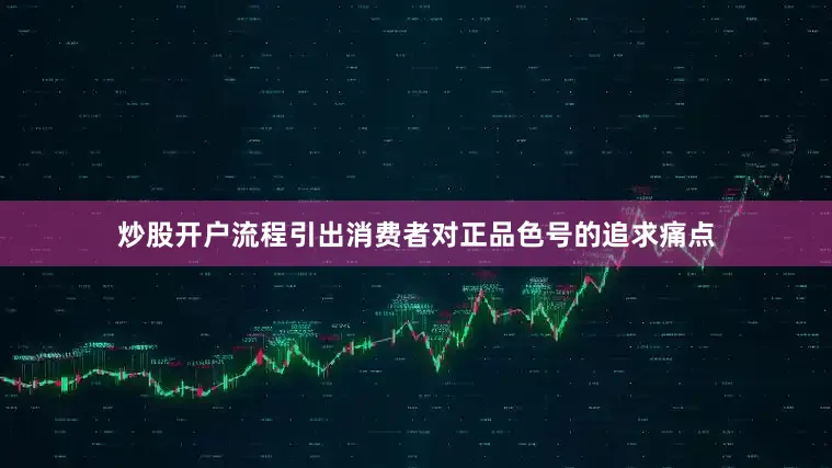 炒股开户流程引出消费者对正品色号的追求痛点