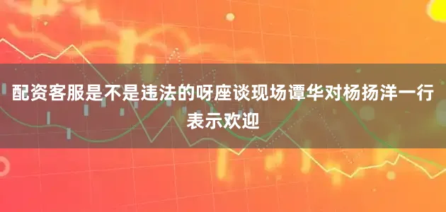配资客服是不是违法的呀座谈现场谭华对杨扬洋一行表示欢迎