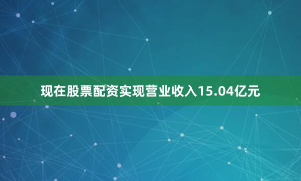 现在股票配资实现营业收入15.04亿元