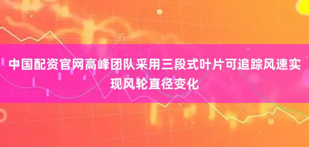 中国配资官网高峰团队采用三段式叶片可追踪风速实现风轮直径变化