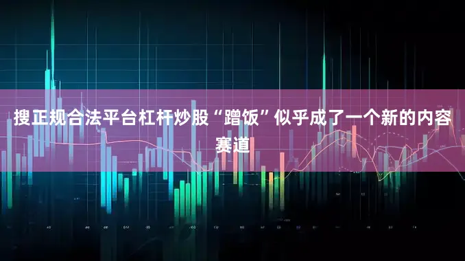 搜正规合法平台杠杆炒股“蹭饭”似乎成了一个新的内容赛道