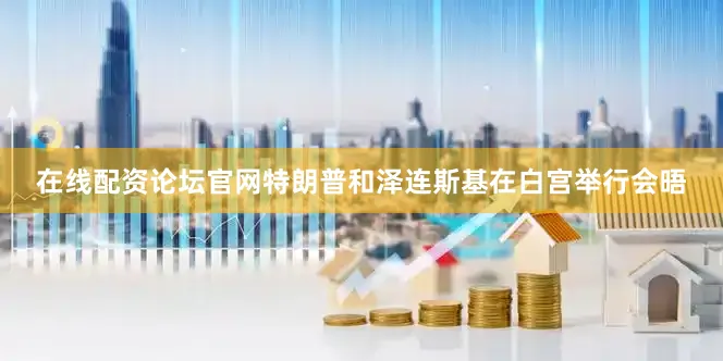 在线配资论坛官网特朗普和泽连斯基在白宫举行会晤